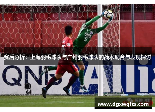 赛后分析：上海羽毛球队与广州羽毛球队的战术配合与表现探讨