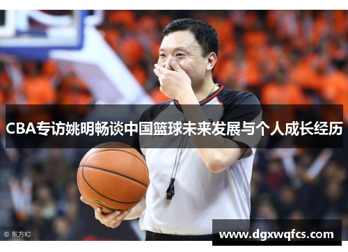 CBA专访姚明畅谈中国篮球未来发展与个人成长经历