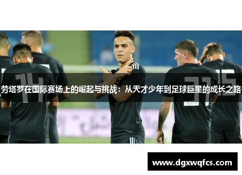 劳塔罗在国际赛场上的崛起与挑战：从天才少年到足球巨星的成长之路