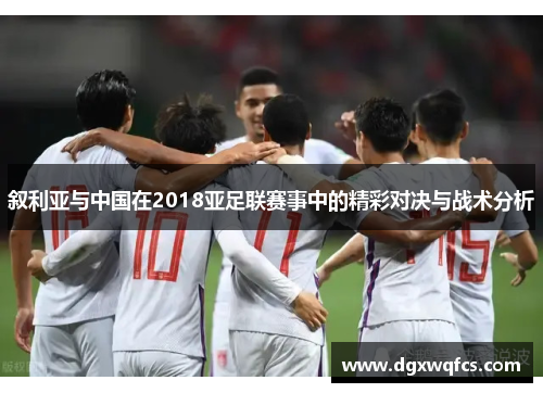 叙利亚与中国在2018亚足联赛事中的精彩对决与战术分析